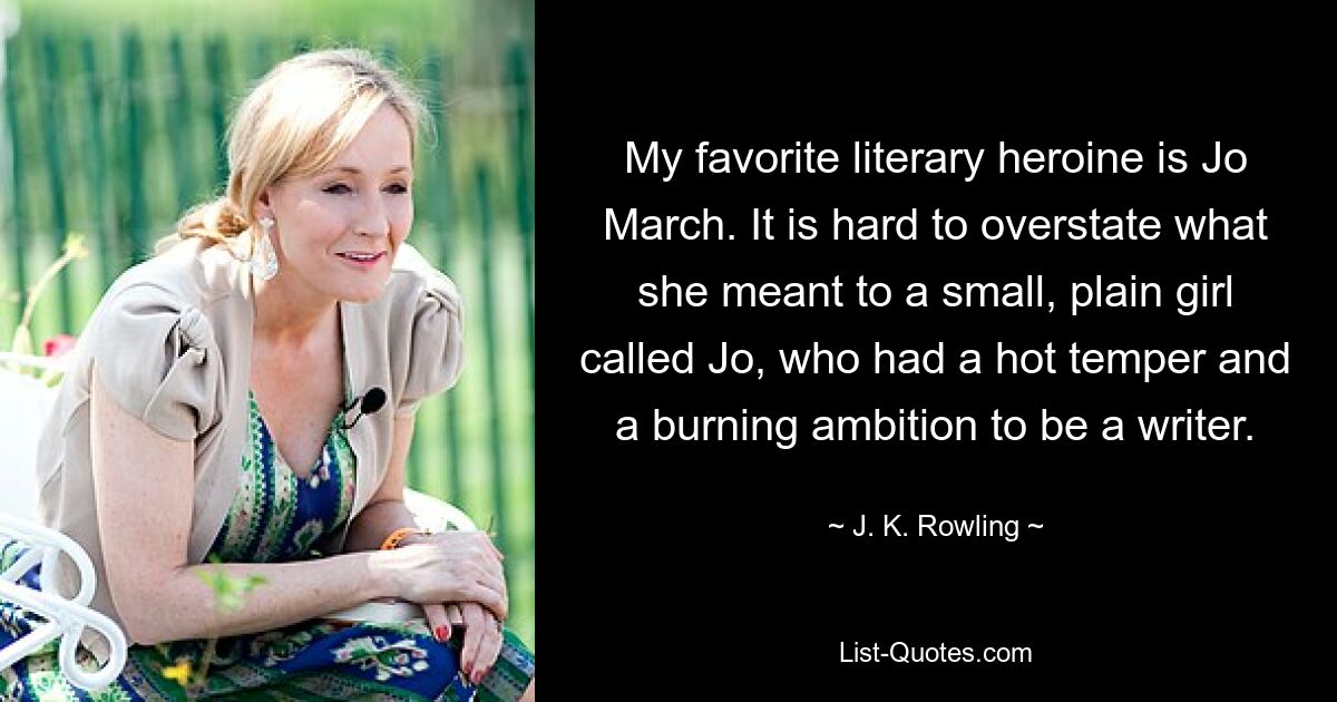 My favorite literary heroine is Jo March. It is hard to overstate what she meant to a small, plain girl called Jo, who had a hot temper and a burning ambition to be a writer. — © J. K. Rowling