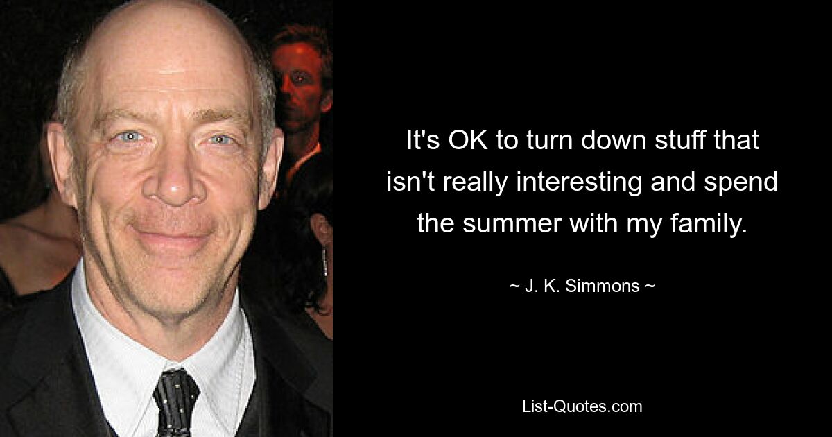 It's OK to turn down stuff that isn't really interesting and spend the summer with my family. — © J. K. Simmons