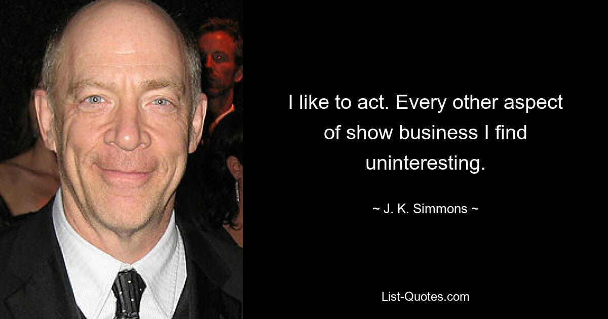 I like to act. Every other aspect of show business I find uninteresting. — © J. K. Simmons