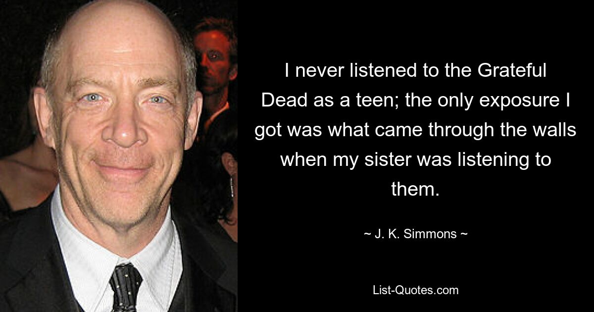 I never listened to the Grateful Dead as a teen; the only exposure I got was what came through the walls when my sister was listening to them. — © J. K. Simmons