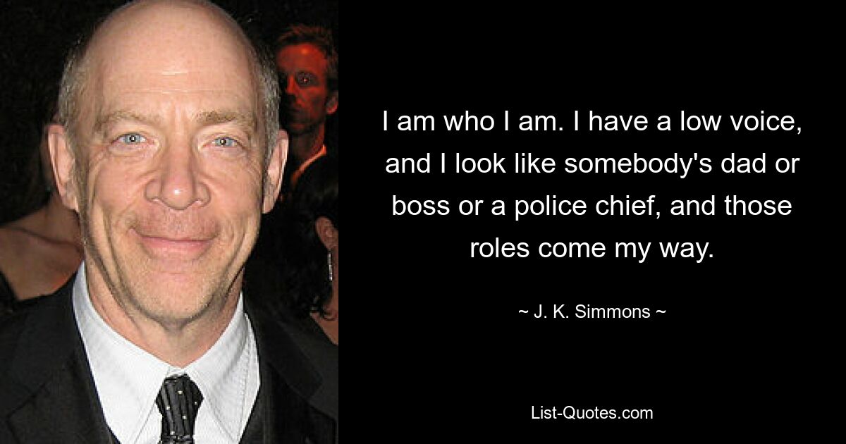 I am who I am. I have a low voice, and I look like somebody's dad or boss or a police chief, and those roles come my way. — © J. K. Simmons