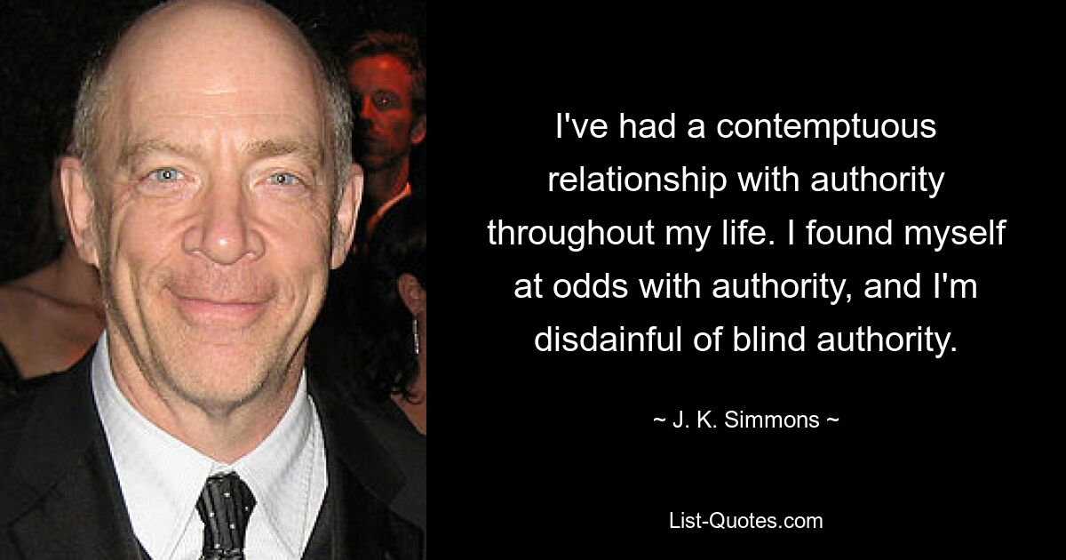 I've had a contemptuous relationship with authority throughout my life. I found myself at odds with authority, and I'm disdainful of blind authority. — © J. K. Simmons