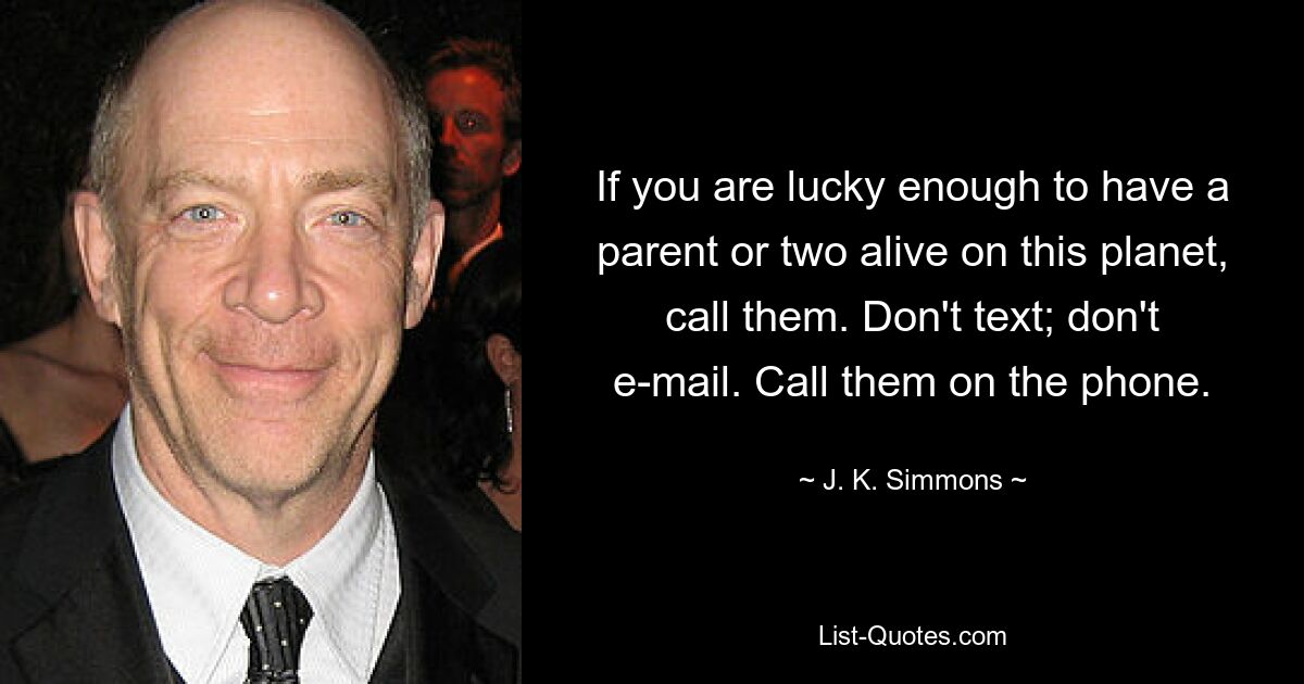 If you are lucky enough to have a parent or two alive on this planet, call them. Don't text; don't e-mail. Call them on the phone. — © J. K. Simmons