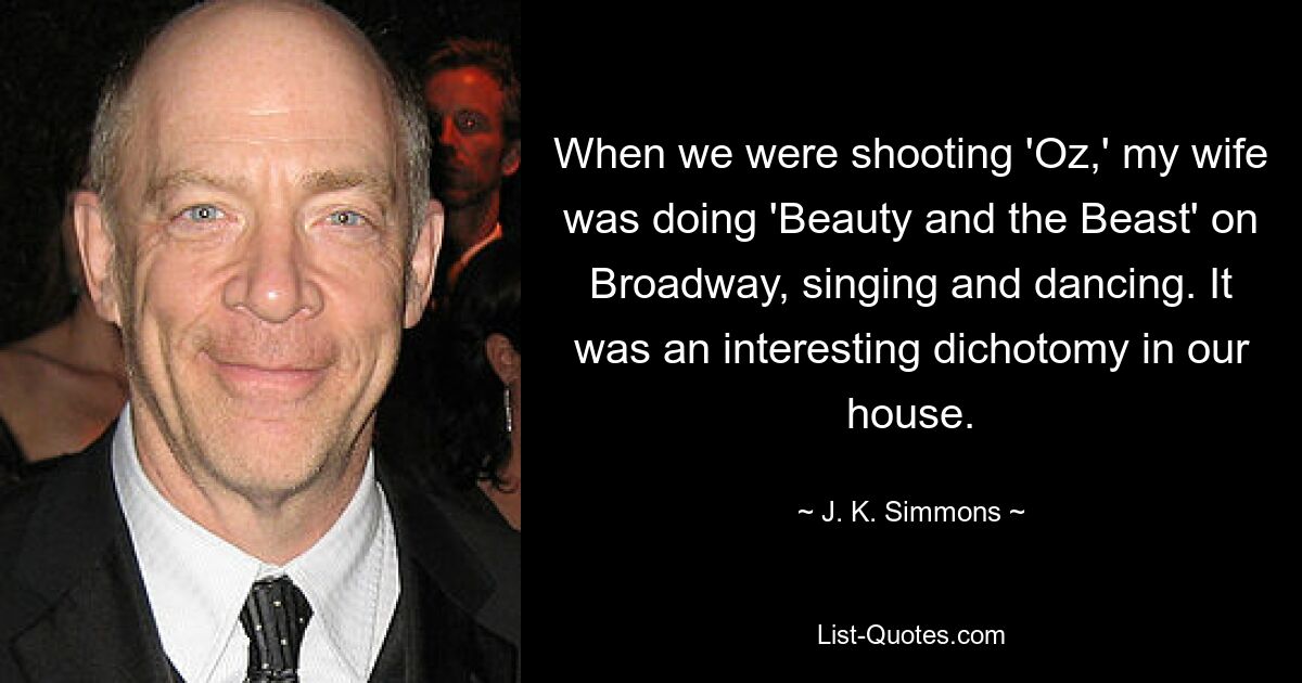 When we were shooting 'Oz,' my wife was doing 'Beauty and the Beast' on Broadway, singing and dancing. It was an interesting dichotomy in our house. — © J. K. Simmons