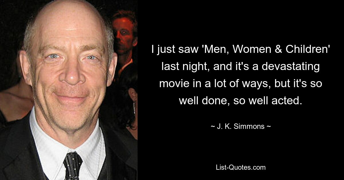 I just saw 'Men, Women & Children' last night, and it's a devastating movie in a lot of ways, but it's so well done, so well acted. — © J. K. Simmons