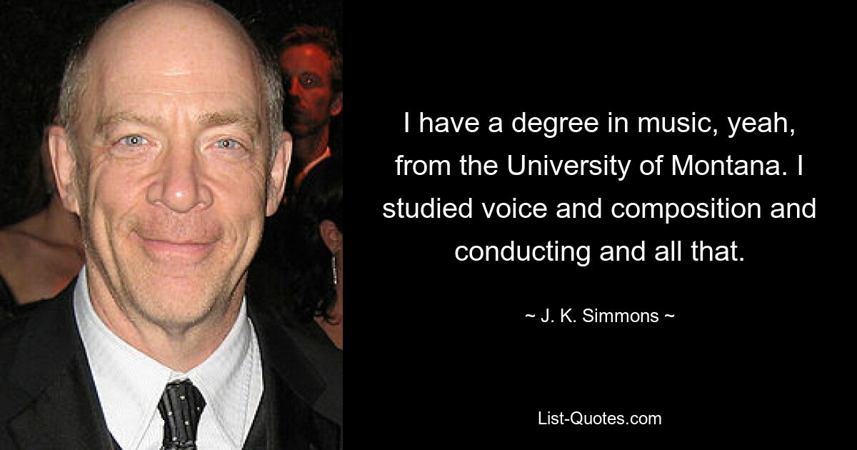 I have a degree in music, yeah, from the University of Montana. I studied voice and composition and conducting and all that. — © J. K. Simmons