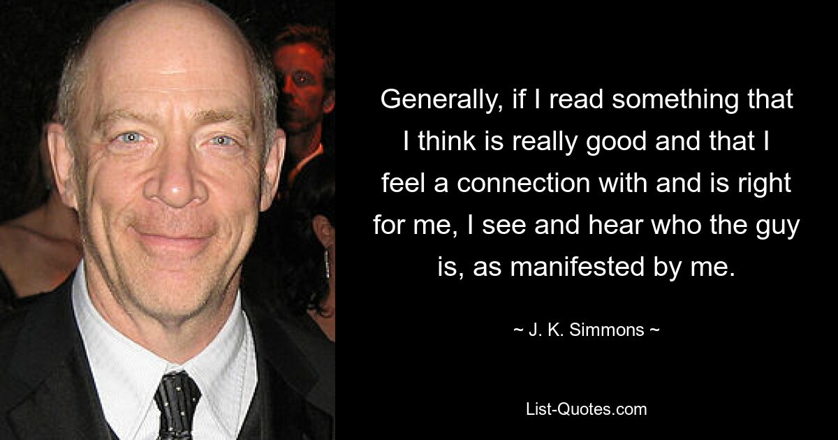 Generally, if I read something that I think is really good and that I feel a connection with and is right for me, I see and hear who the guy is, as manifested by me. — © J. K. Simmons