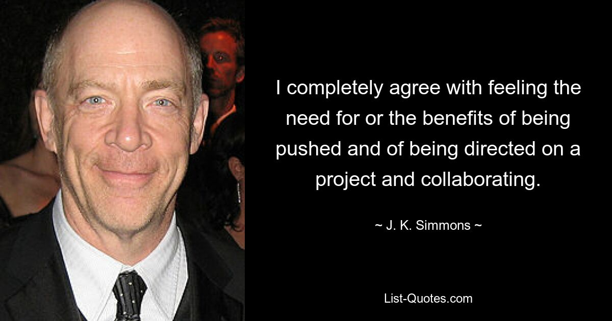 I completely agree with feeling the need for or the benefits of being pushed and of being directed on a project and collaborating. — © J. K. Simmons