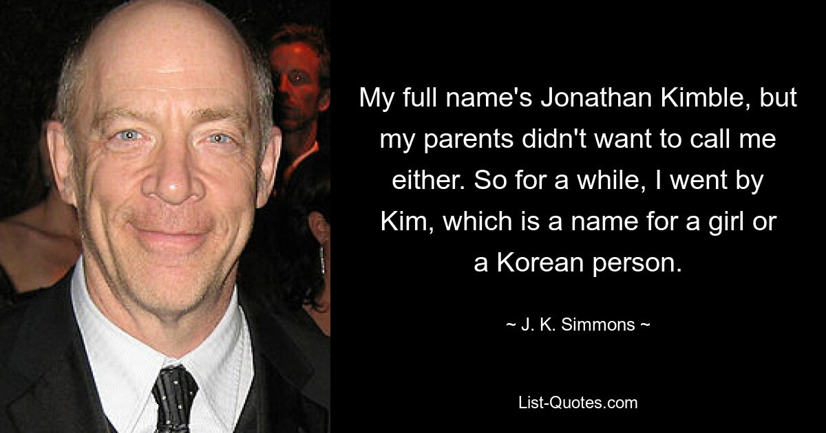 Mein voller Name ist Jonathan Kimble, aber meine Eltern wollten mich auch nicht anrufen. Deshalb nannte ich mich eine Zeit lang Kim, was ein Name für ein Mädchen oder eine koreanische Person ist. — © JK Simmons