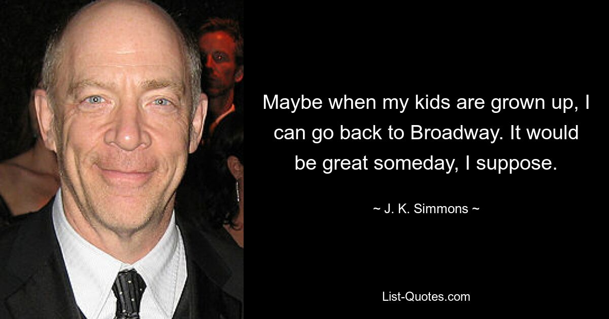 Maybe when my kids are grown up, I can go back to Broadway. It would be great someday, I suppose. — © J. K. Simmons