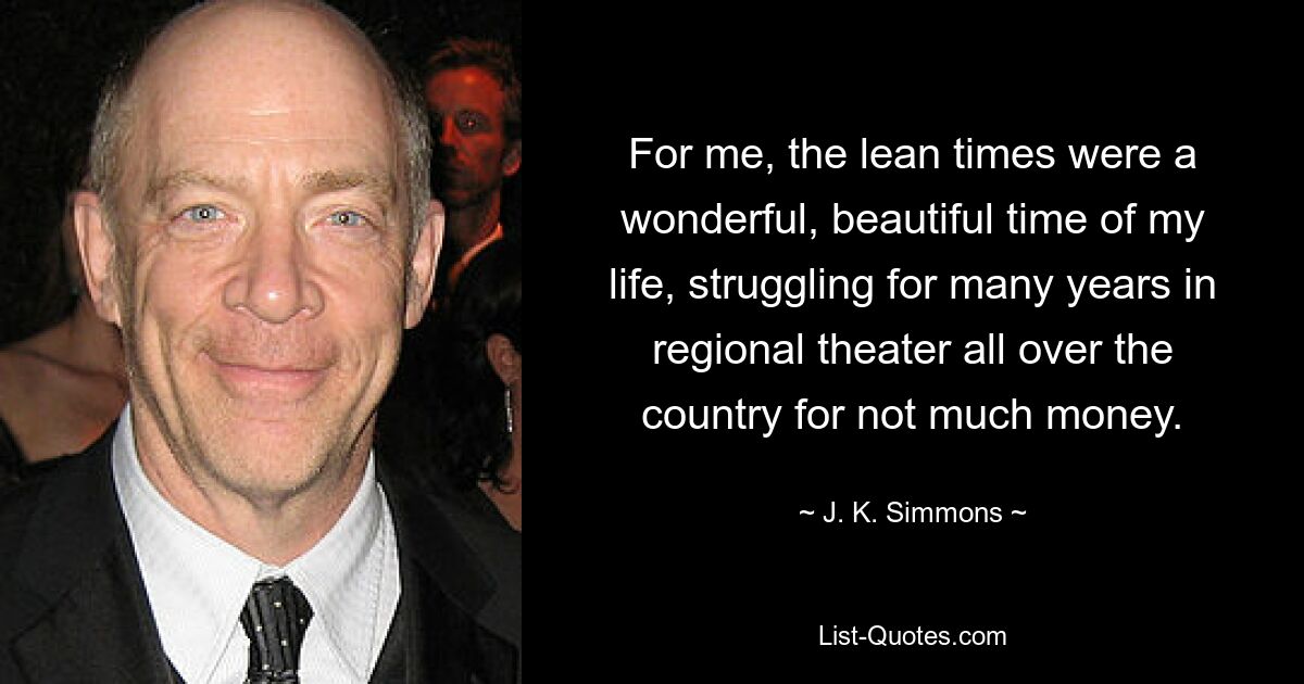 For me, the lean times were a wonderful, beautiful time of my life, struggling for many years in regional theater all over the country for not much money. — © J. K. Simmons