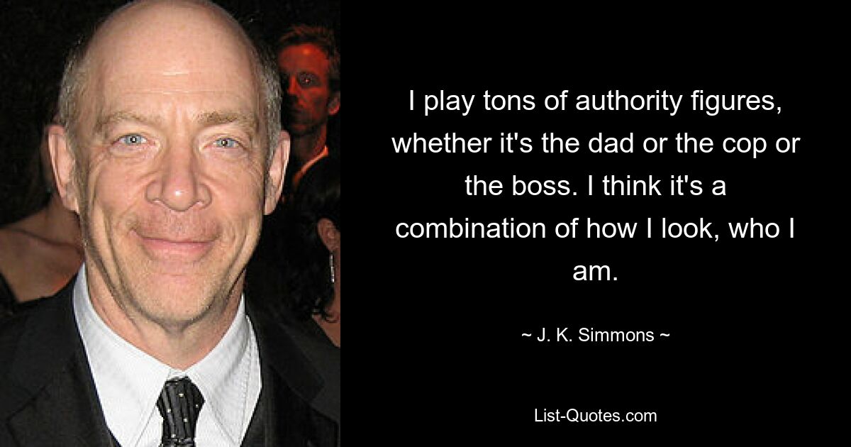 I play tons of authority figures, whether it's the dad or the cop or the boss. I think it's a combination of how I look, who I am. — © J. K. Simmons