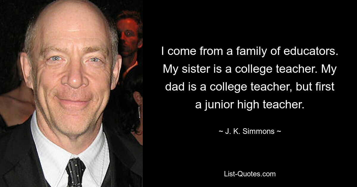 I come from a family of educators. My sister is a college teacher. My dad is a college teacher, but first a junior high teacher. — © J. K. Simmons