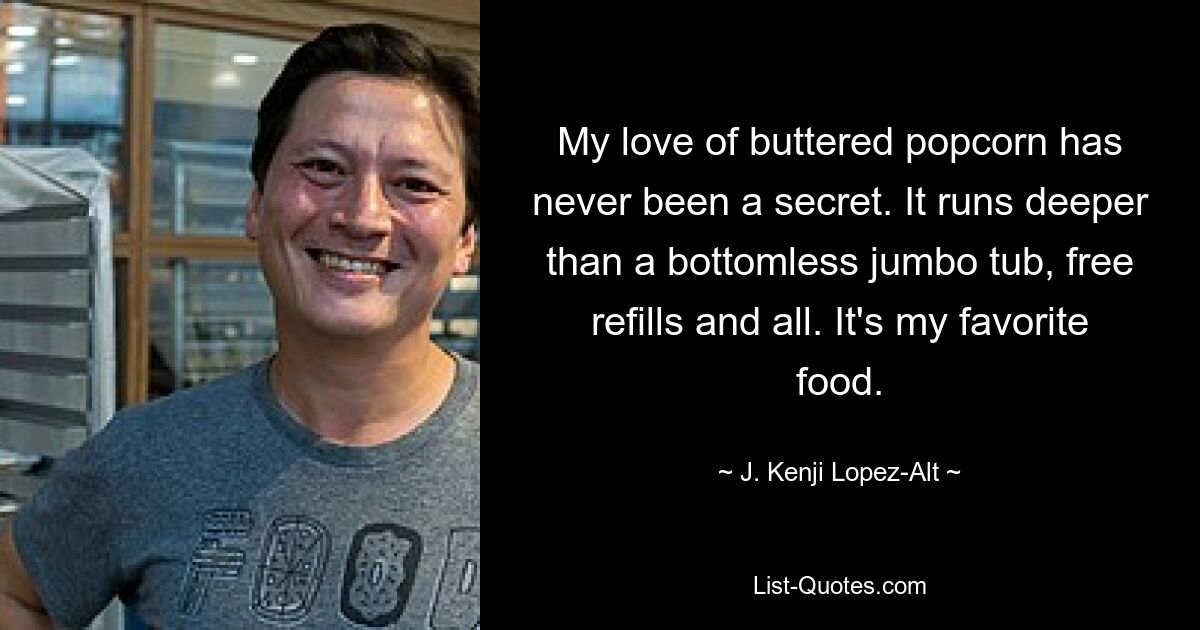 My love of buttered popcorn has never been a secret. It runs deeper than a bottomless jumbo tub, free refills and all. It's my favorite food. — © J. Kenji Lopez-Alt