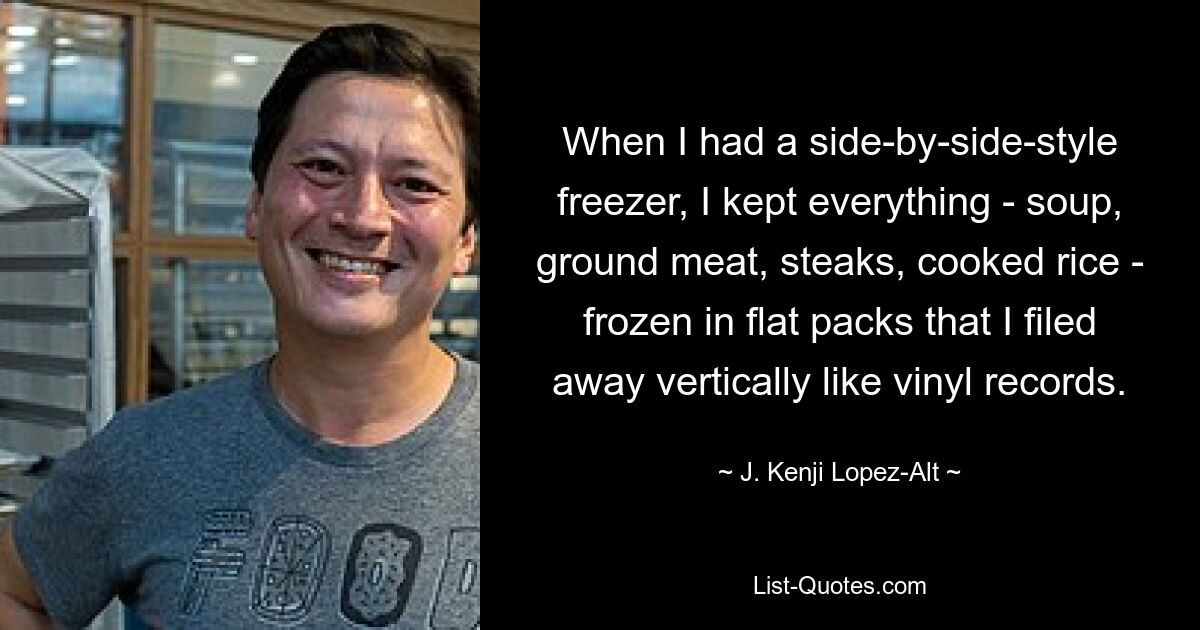 When I had a side-by-side-style freezer, I kept everything - soup, ground meat, steaks, cooked rice - frozen in flat packs that I filed away vertically like vinyl records. — © J. Kenji Lopez-Alt