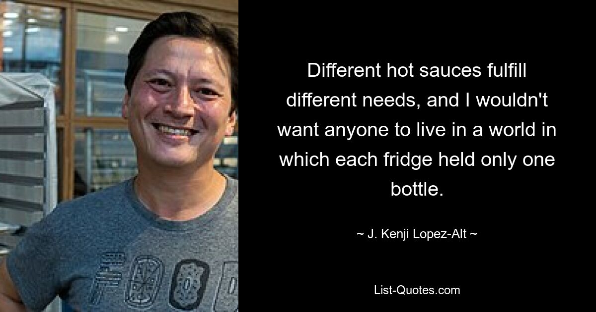 Different hot sauces fulfill different needs, and I wouldn't want anyone to live in a world in which each fridge held only one bottle. — © J. Kenji Lopez-Alt