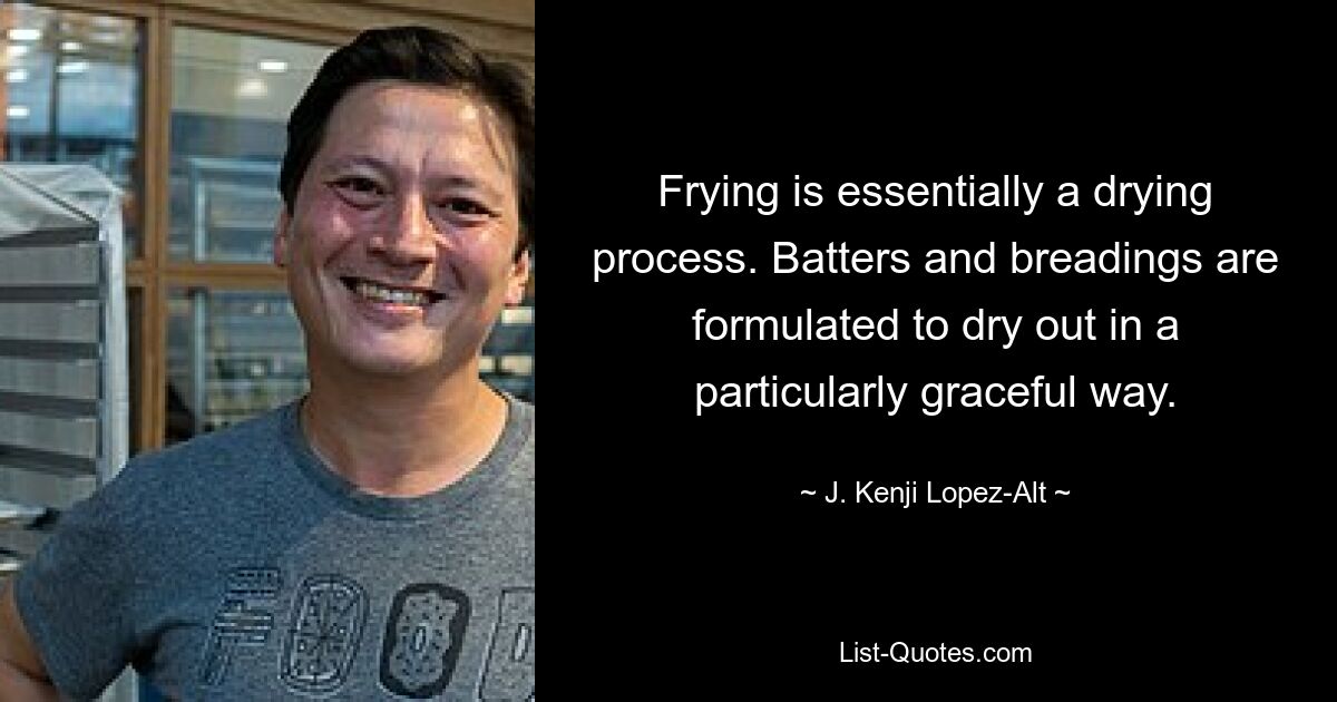 Frying is essentially a drying process. Batters and breadings are formulated to dry out in a particularly graceful way. — © J. Kenji Lopez-Alt