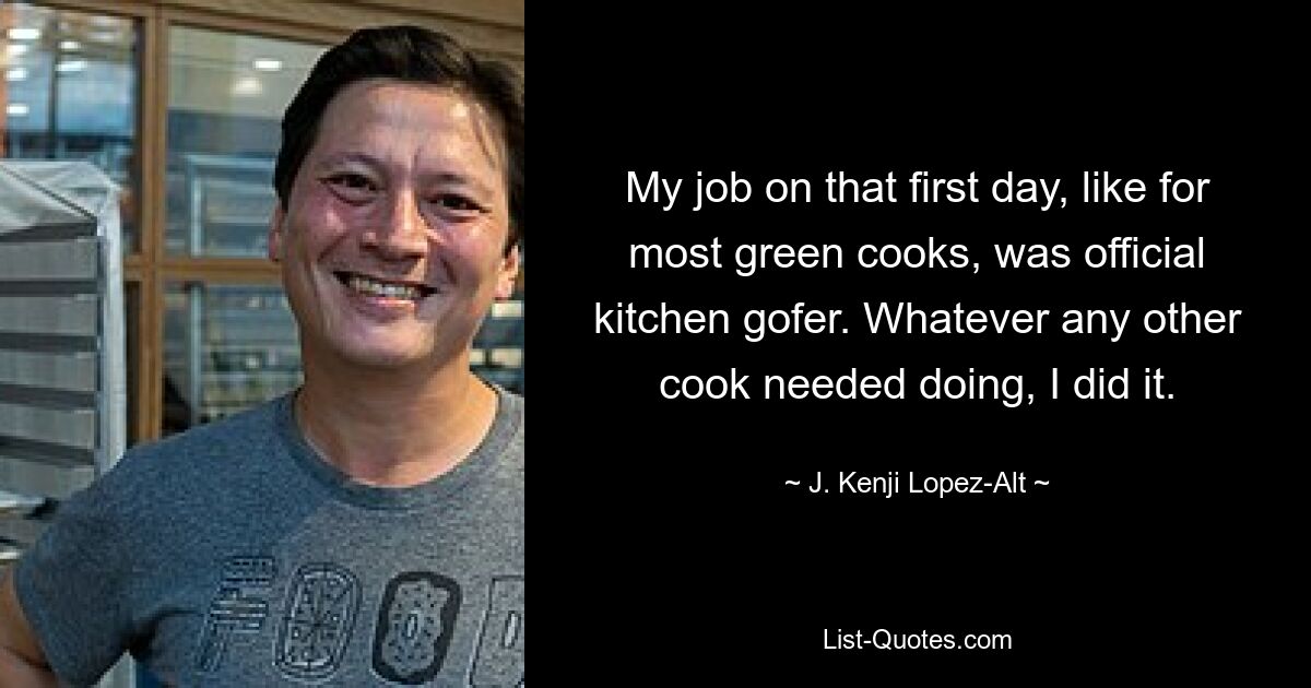 My job on that first day, like for most green cooks, was official kitchen gofer. Whatever any other cook needed doing, I did it. — © J. Kenji Lopez-Alt