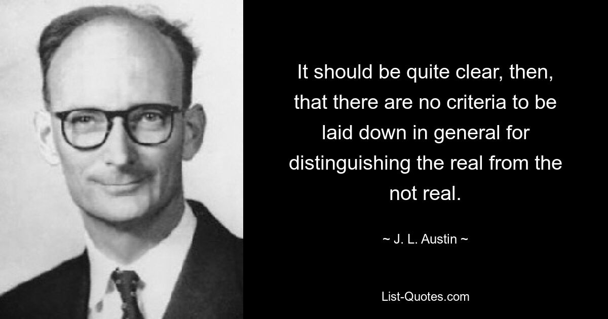 It should be quite clear, then, that there are no criteria to be laid down in general for distinguishing the real from the not real. — © J. L. Austin