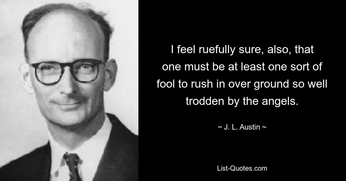 I feel ruefully sure, also, that one must be at least one sort of fool to rush in over ground so well trodden by the angels. — © J. L. Austin