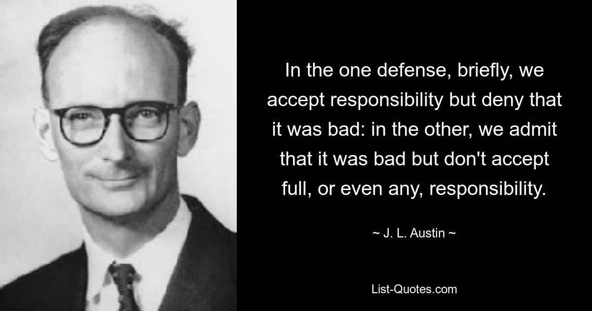 In the one defense, briefly, we accept responsibility but deny that it was bad: in the other, we admit that it was bad but don't accept full, or even any, responsibility. — © J. L. Austin