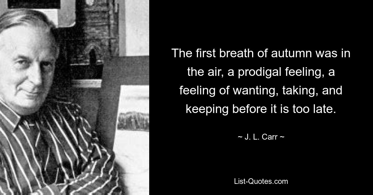 The first breath of autumn was in the air, a prodigal feeling, a feeling of wanting, taking, and keeping before it is too late. — © J. L. Carr