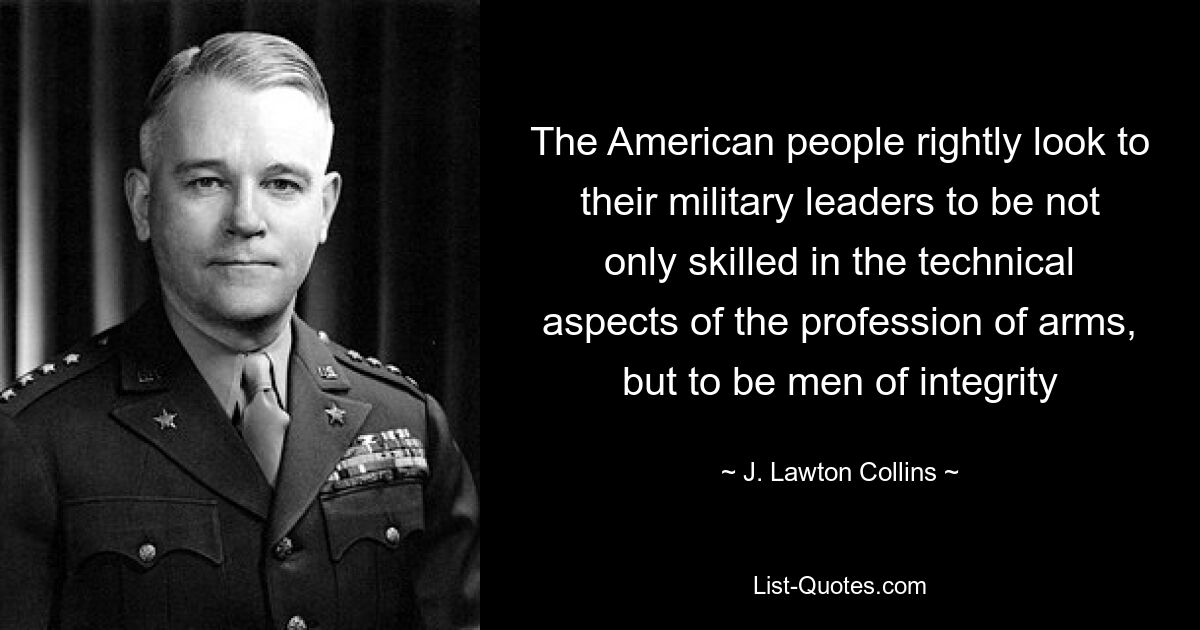 The American people rightly look to their military leaders to be not only skilled in the technical aspects of the profession of arms, but to be men of integrity — © J. Lawton Collins