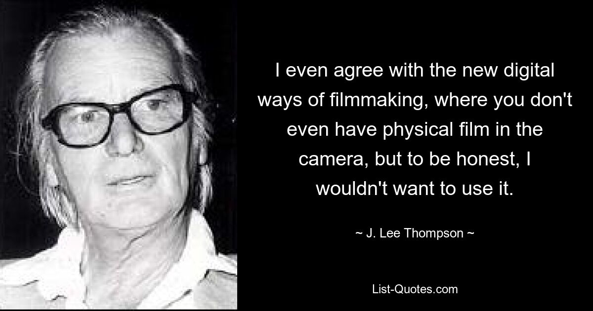 I even agree with the new digital ways of filmmaking, where you don't even have physical film in the camera, but to be honest, I wouldn't want to use it. — © J. Lee Thompson