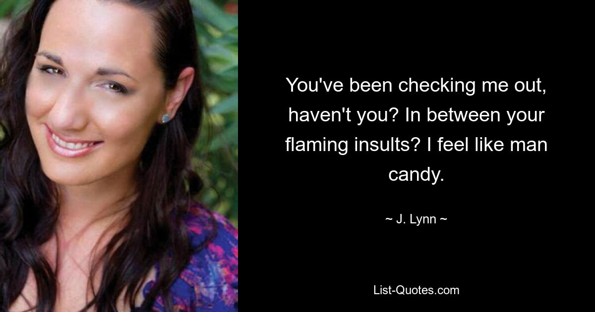 You've been checking me out, haven't you? In between your flaming insults? I feel like man candy. — © J. Lynn