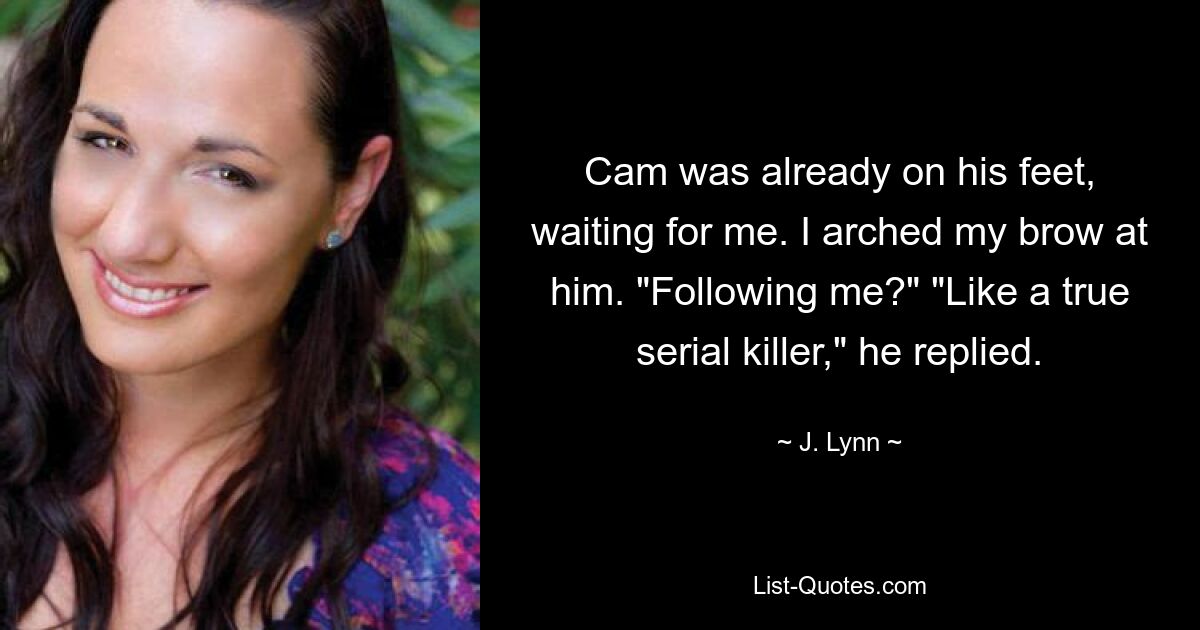 Cam was already on his feet, waiting for me. I arched my brow at him. "Following me?" "Like a true serial killer," he replied. — © J. Lynn