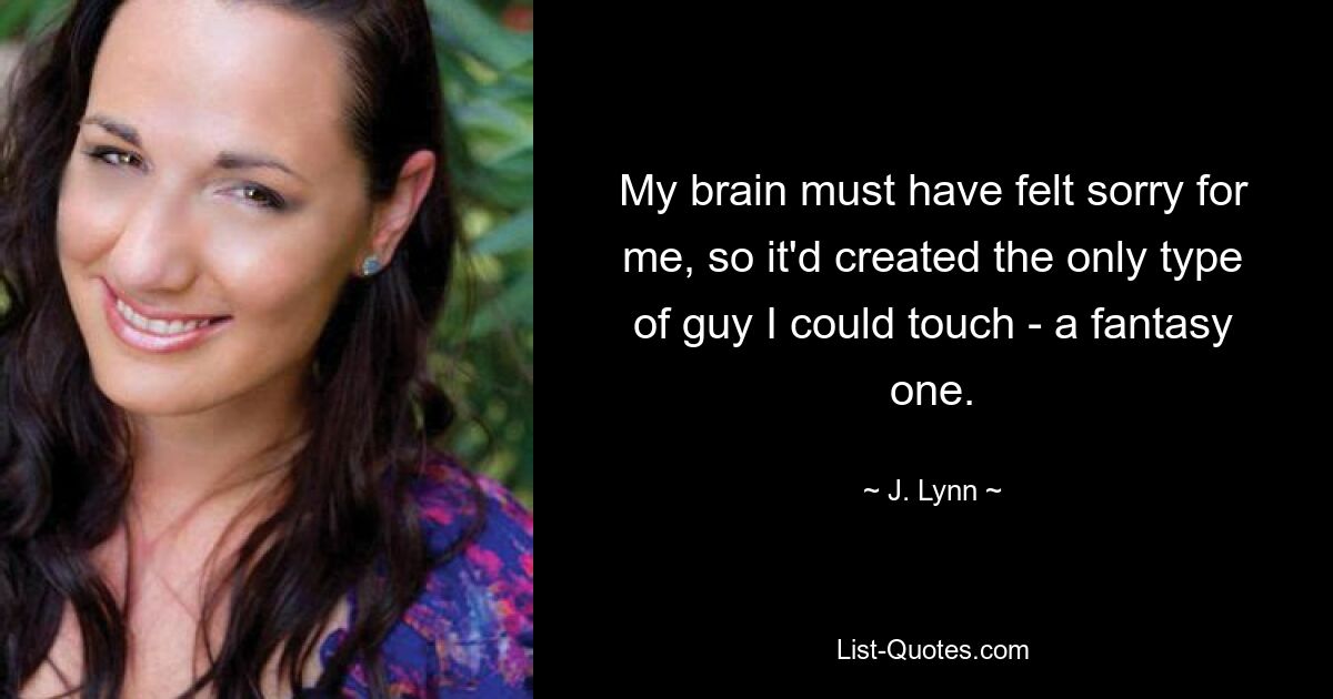 My brain must have felt sorry for me, so it'd created the only type of guy I could touch - a fantasy one. — © J. Lynn