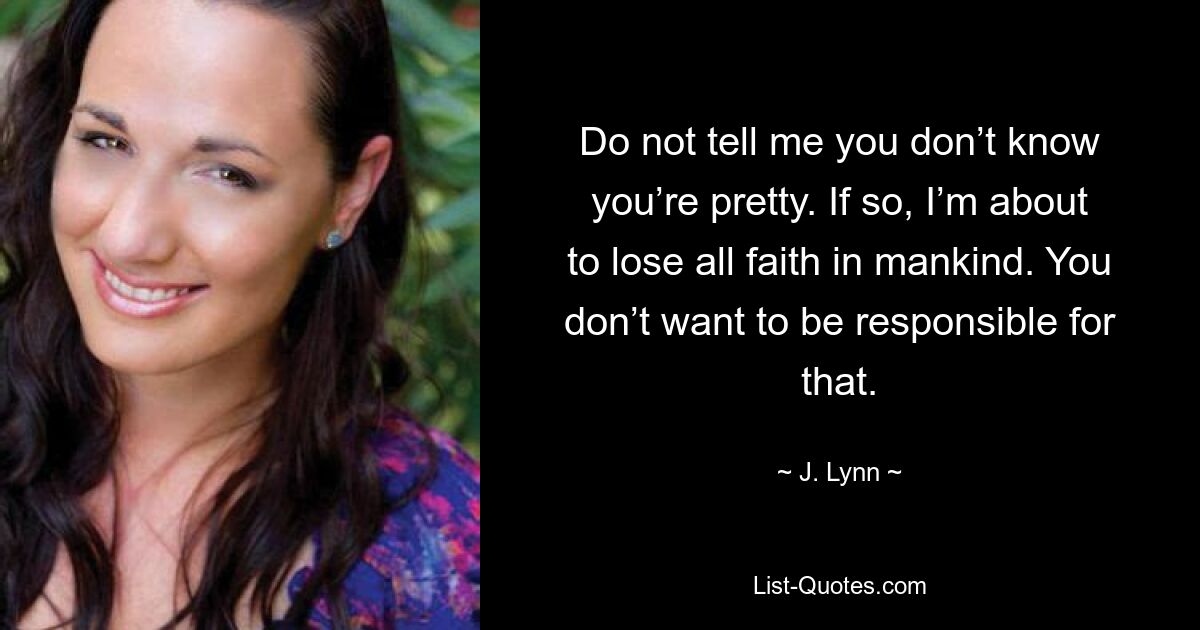 Do not tell me you don’t know you’re pretty. If so, I’m about to lose all faith in mankind. You don’t want to be responsible for that. — © J. Lynn