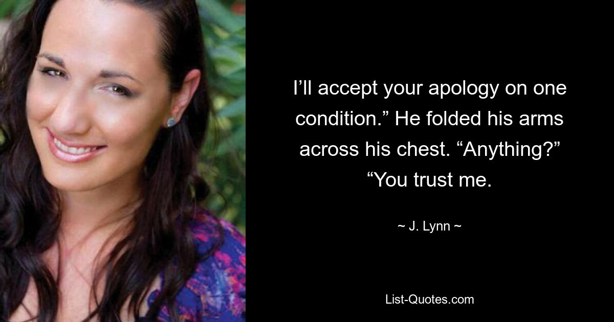 I’ll accept your apology on one condition.” He folded his arms across his chest. “Anything?” “You trust me. — © J. Lynn