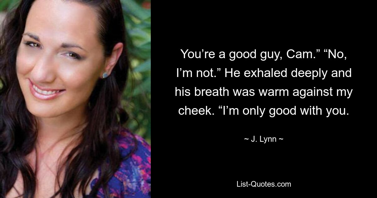 You’re a good guy, Cam.” “No, I’m not.” He exhaled deeply and his breath was warm against my cheek. “I’m only good with you. — © J. Lynn