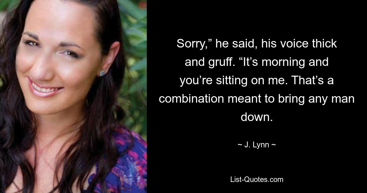 Sorry,” he said, his voice thick and gruff. “It’s morning and you’re sitting on me. That’s a combination meant to bring any man down. — © J. Lynn