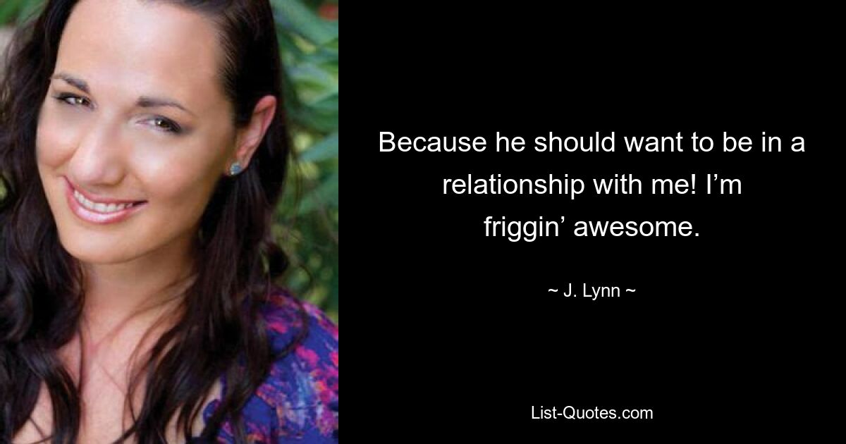 Because he should want to be in a relationship with me! I’m friggin’ awesome. — © J. Lynn