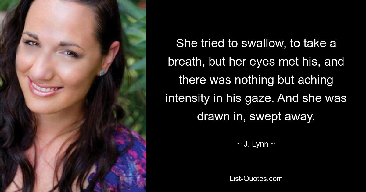 She tried to swallow, to take a breath, but her eyes met his, and there was nothing but aching intensity in his gaze. And she was drawn in, swept away. — © J. Lynn