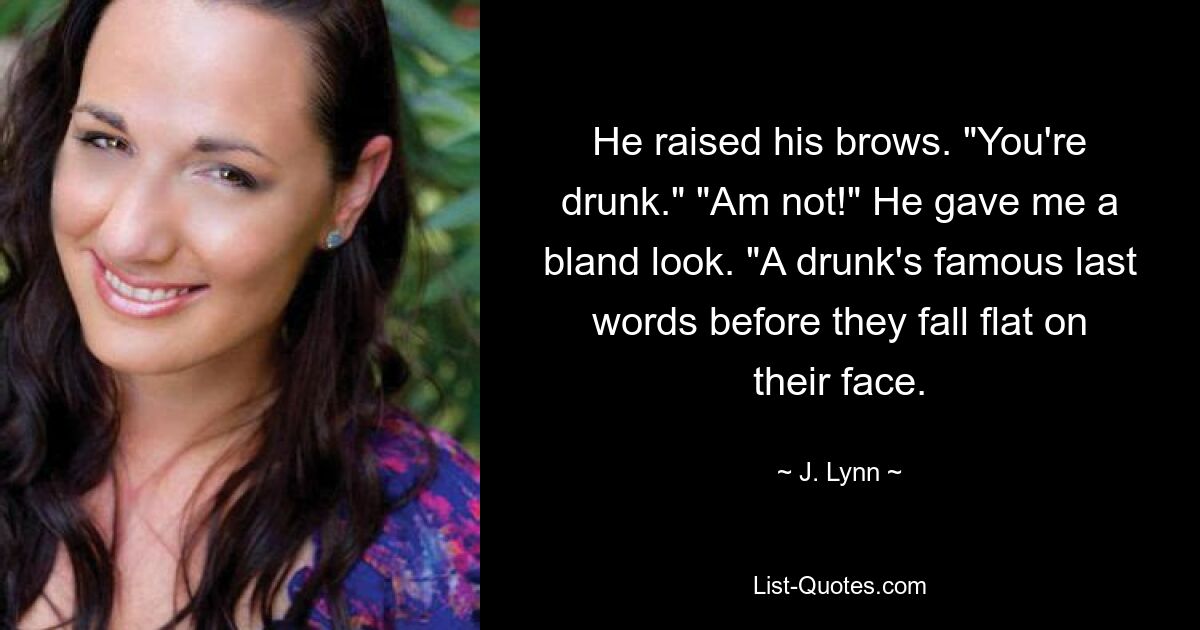 He raised his brows. "You're drunk." "Am not!" He gave me a bland look. "A drunk's famous last words before they fall flat on their face. — © J. Lynn