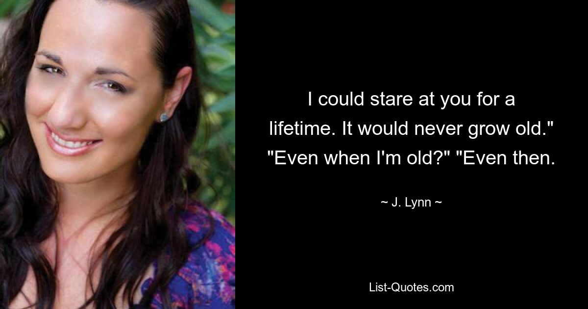 I could stare at you for a lifetime. It would never grow old." "Even when I'm old?" "Even then. — © J. Lynn