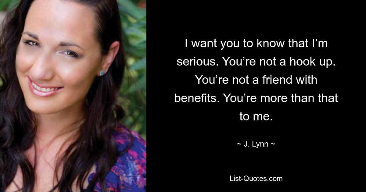 I want you to know that I’m serious. You’re not a hook up. You’re not a friend with benefits. You’re more than that to me. — © J. Lynn