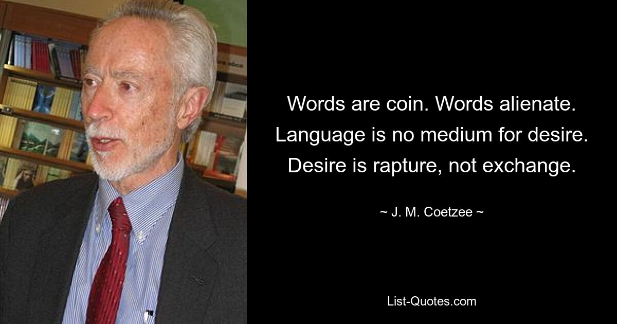 Words are coin. Words alienate. Language is no medium for desire. Desire is rapture, not exchange. — © J. M. Coetzee