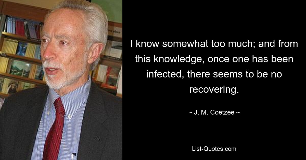 I know somewhat too much; and from this knowledge, once one has been infected, there seems to be no recovering. — © J. M. Coetzee