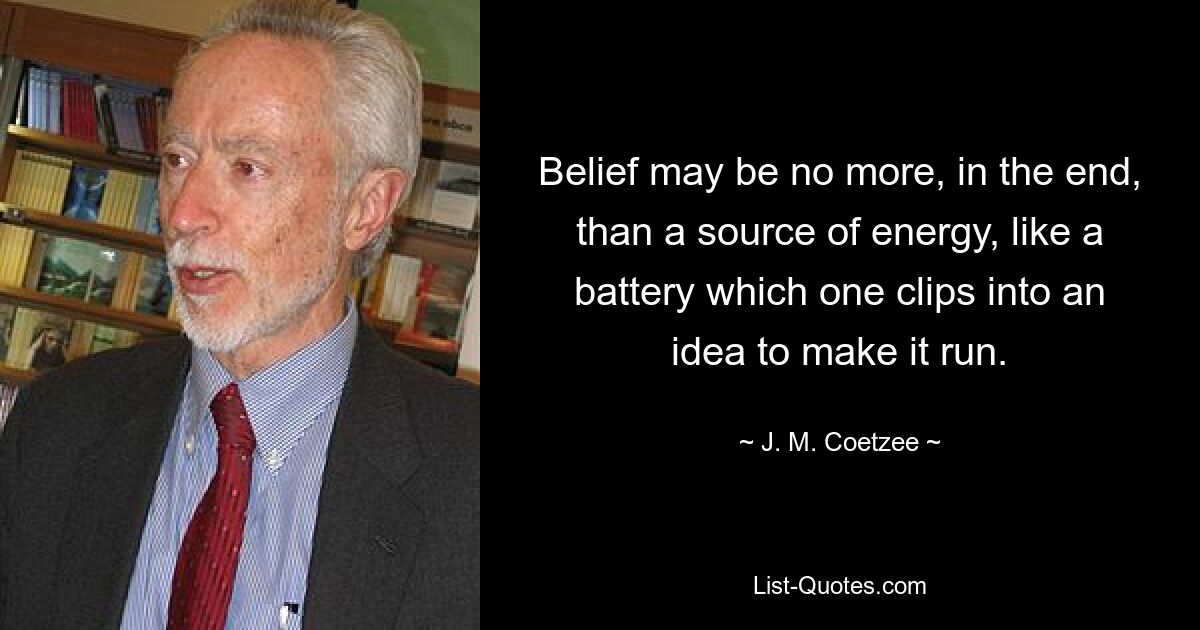 Belief may be no more, in the end, than a source of energy, like a battery which one clips into an idea to make it run. — © J. M. Coetzee