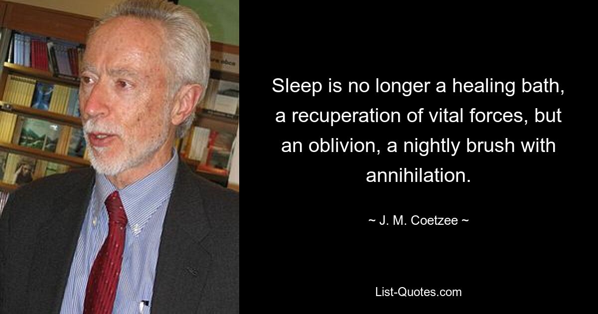 Sleep is no longer a healing bath, a recuperation of vital forces, but an oblivion, a nightly brush with annihilation. — © J. M. Coetzee