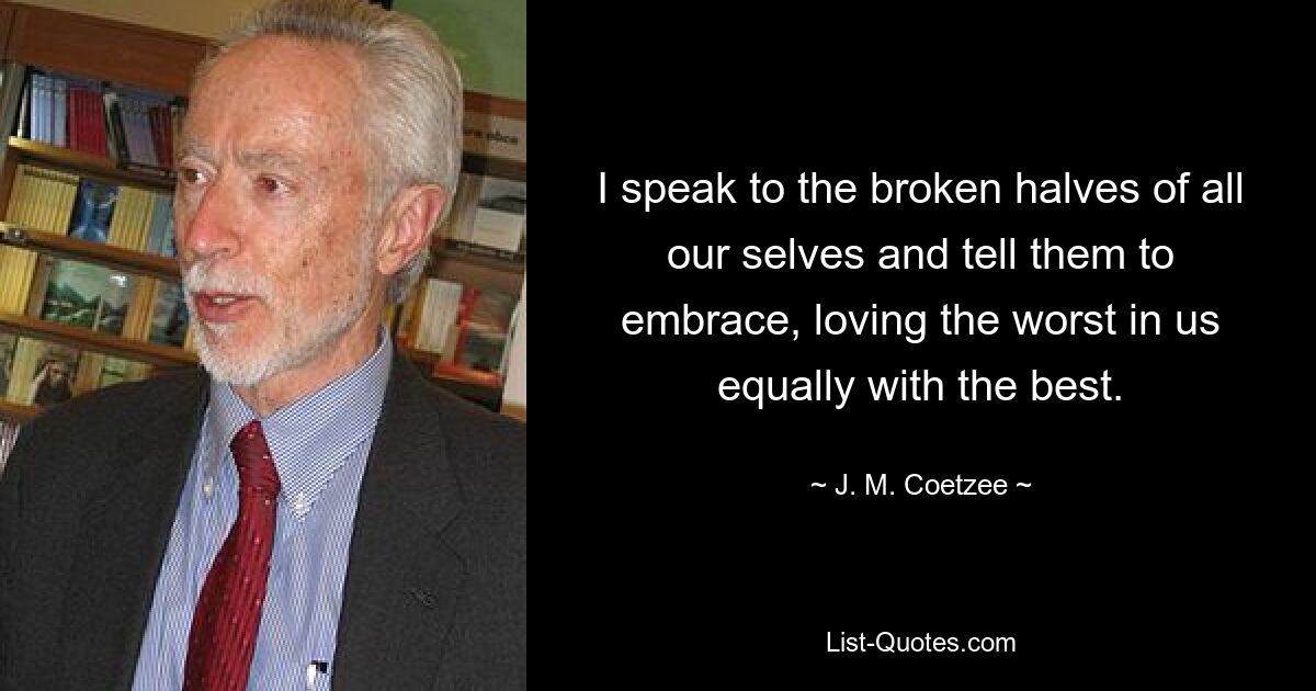 I speak to the broken halves of all our selves and tell them to embrace, loving the worst in us equally with the best. — © J. M. Coetzee