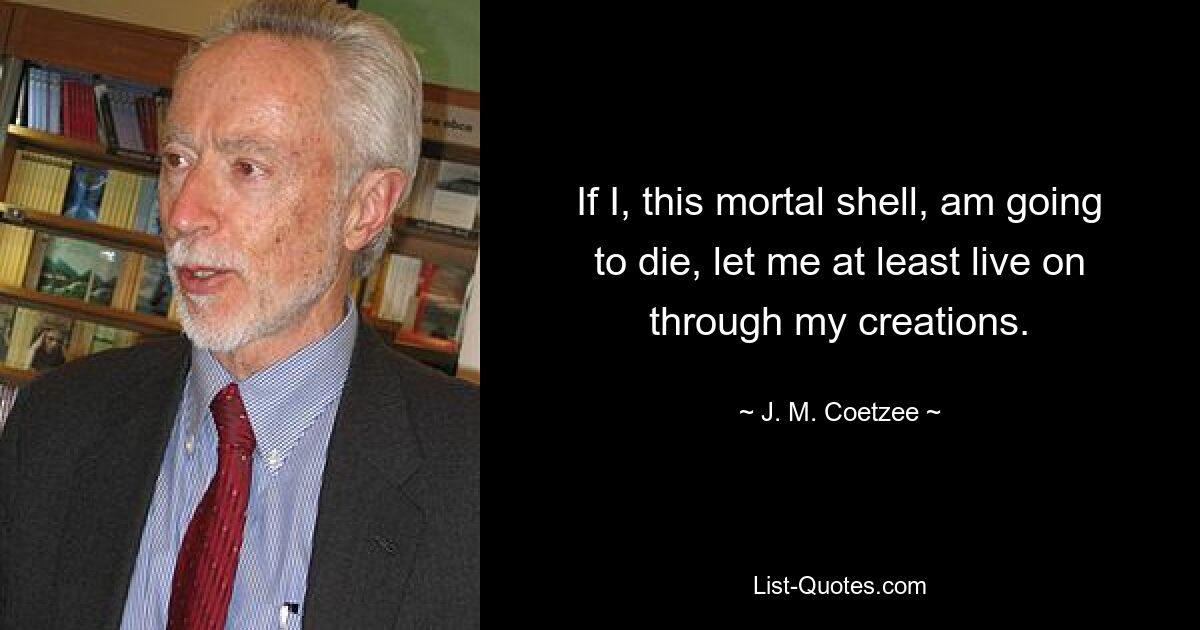 If I, this mortal shell, am going to die, let me at least live on through my creations. — © J. M. Coetzee