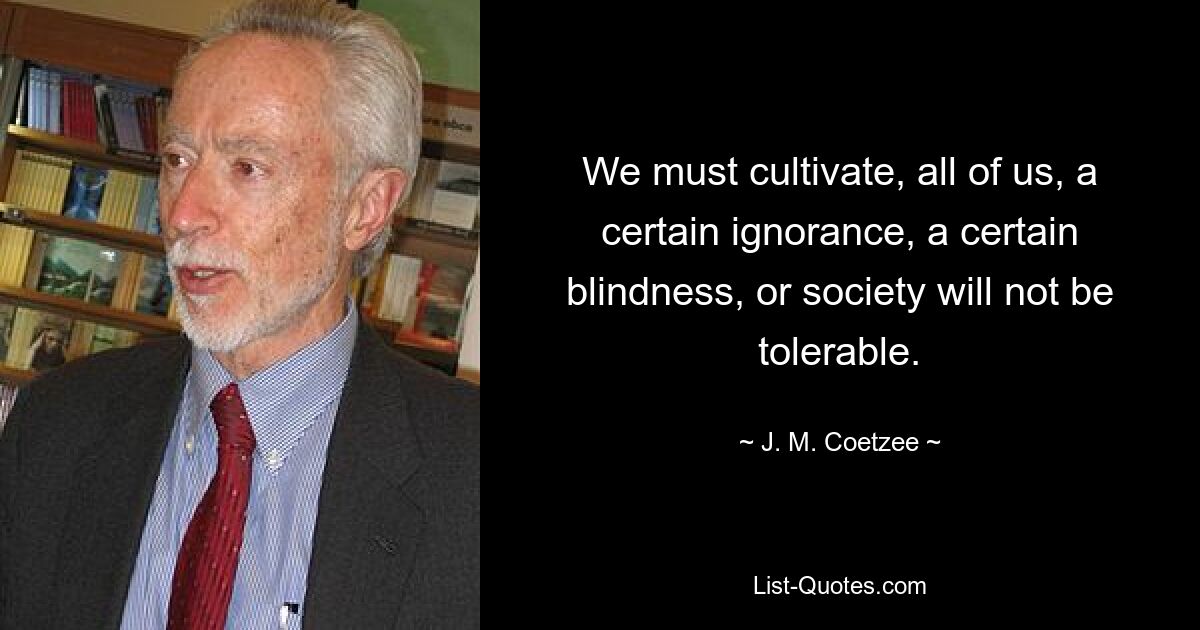 We must cultivate, all of us, a certain ignorance, a certain blindness, or society will not be tolerable. — © J. M. Coetzee