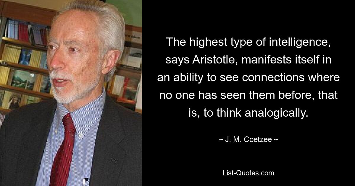 The highest type of intelligence, says Aristotle, manifests itself in an ability to see connections where no one has seen them before, that is, to think analogically. — © J. M. Coetzee