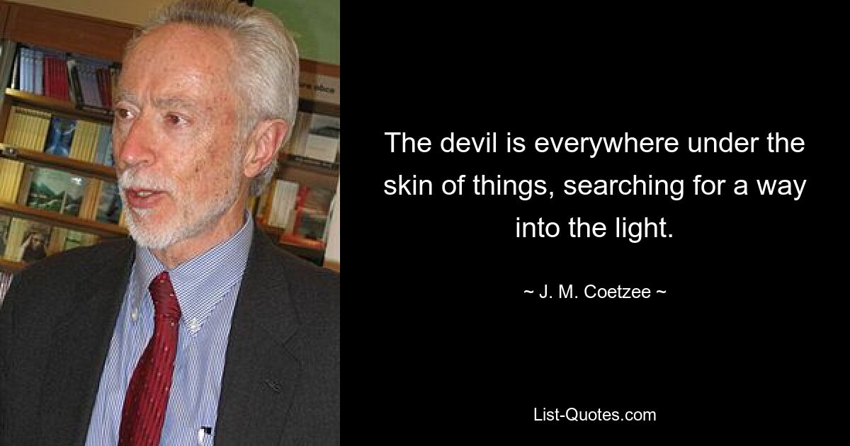 The devil is everywhere under the skin of things, searching for a way into the light. — © J. M. Coetzee