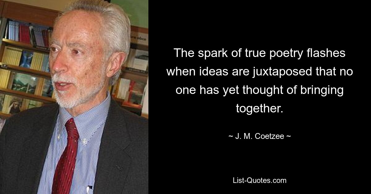 The spark of true poetry flashes when ideas are juxtaposed that no one has yet thought of bringing together. — © J. M. Coetzee